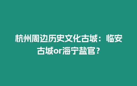 杭州周邊歷史文化古城：臨安古城or海寧鹽官？