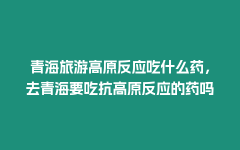 青海旅游高原反應吃什么藥，去青海要吃抗高原反應的藥嗎