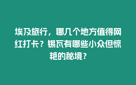 埃及旅行，哪幾個地方值得網(wǎng)紅打卡？錫瓦有哪些小眾但驚艷的秘境？