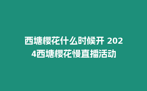 西塘櫻花什么時候開 2024西塘櫻花慢直播活動