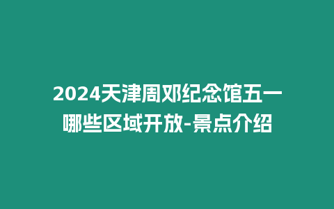 2024天津周鄧紀念館五一哪些區域開放-景點介紹