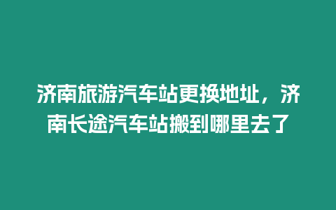 濟(jì)南旅游汽車站更換地址，濟(jì)南長途汽車站搬到哪里去了