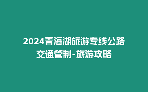 2024青海湖旅游專線公路交通管制-旅游攻略