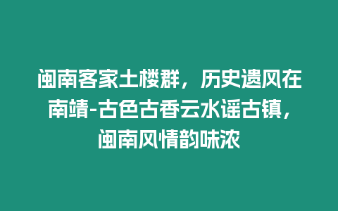 閩南客家土樓群，歷史遺風在南靖-古色古香云水謠古鎮，閩南風情韻味濃