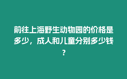 前往上海野生動(dòng)物園的價(jià)格是多少，成人和兒童分別多少錢？