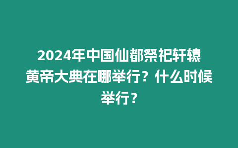 2024年中國仙都祭祀軒轅黃帝大典在哪舉行？什么時候舉行？