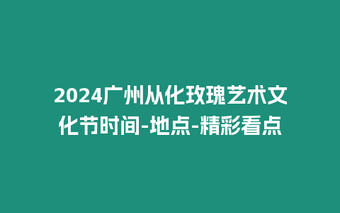 2024廣州從化玫瑰藝術文化節時間-地點-精彩看點