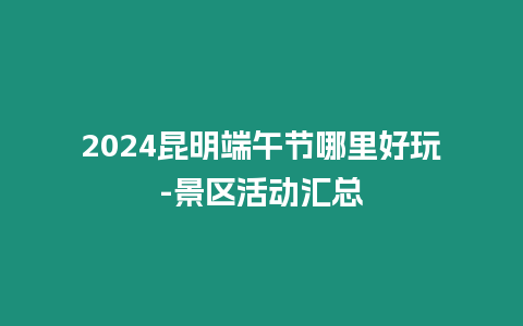 2024昆明端午節(jié)哪里好玩-景區(qū)活動(dòng)匯總