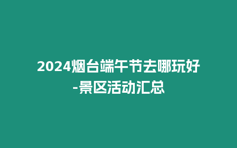 2024煙臺端午節去哪玩好-景區活動匯總