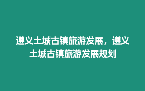 遵義土城古鎮旅游發展，遵義土城古鎮旅游發展規劃