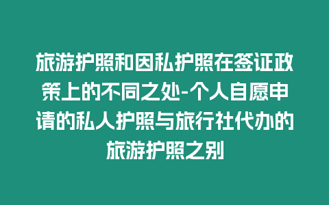 旅游護照和因私護照在簽證政策上的不同之處-個人自愿申請的私人護照與旅行社代辦的旅游護照之別