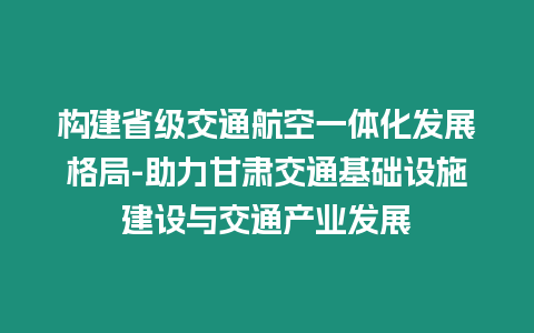 構(gòu)建省級(jí)交通航空一體化發(fā)展格局-助力甘肅交通基礎(chǔ)設(shè)施建設(shè)與交通產(chǎn)業(yè)發(fā)展