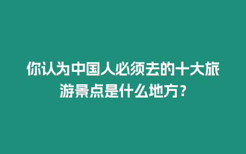 你認(rèn)為中國人必須去的十大旅游景點(diǎn)是什么地方？