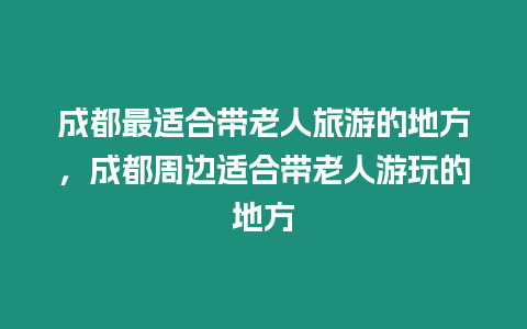 成都最適合帶老人旅游的地方，成都周邊適合帶老人游玩的地方