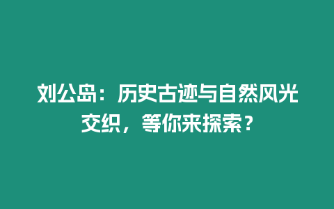 劉公島：歷史古跡與自然風(fēng)光交織，等你來探索？