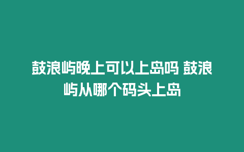 鼓浪嶼晚上可以上島嗎 鼓浪嶼從哪個(gè)碼頭上島