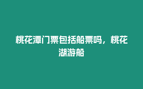 桃花潭門票包括船票嗎，桃花湖游船