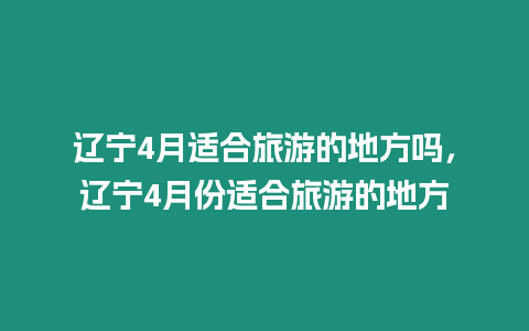 遼寧4月適合旅游的地方嗎，遼寧4月份適合旅游的地方