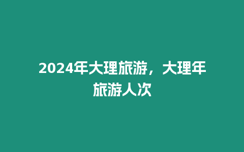 2024年大理旅游，大理年旅游人次