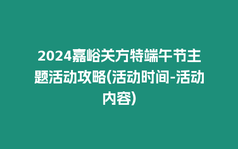 2024嘉峪關方特端午節主題活動攻略(活動時間-活動內容)