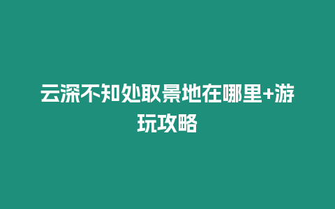 云深不知處取景地在哪里+游玩攻略