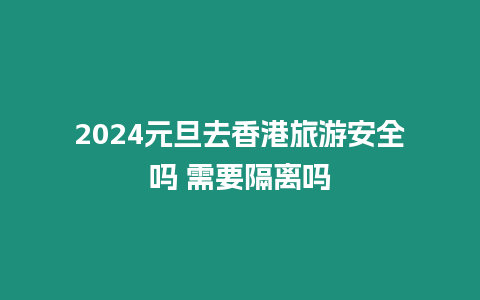 2024元旦去香港旅游安全嗎 需要隔離嗎