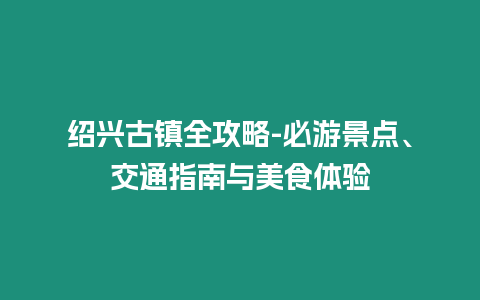 紹興古鎮(zhèn)全攻略-必游景點(diǎn)、交通指南與美食體驗(yàn)