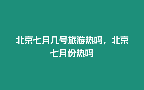 北京七月幾號旅游熱嗎，北京七月份熱嗎