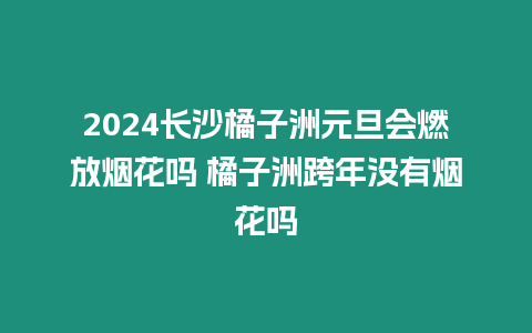 2024長沙橘子洲元旦會燃放煙花嗎 橘子洲跨年沒有煙花嗎