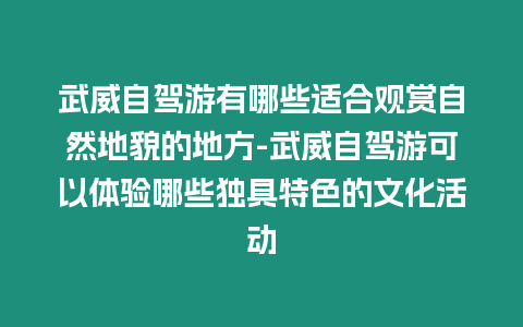 武威自駕游有哪些適合觀賞自然地貌的地方-武威自駕游可以體驗哪些獨具特色的文化活動