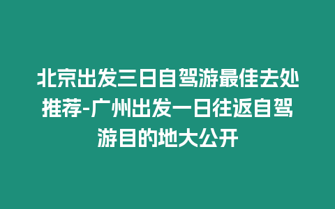 北京出發(fā)三日自駕游最佳去處推薦-廣州出發(fā)一日往返自駕游目的地大公開