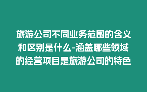 旅游公司不同業務范圍的含義和區別是什么-涵蓋哪些領域的經營項目是旅游公司的特色