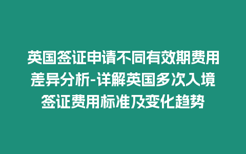 英國簽證申請不同有效期費用差異分析-詳解英國多次入境簽證費用標準及變化趨勢