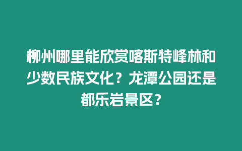 柳州哪里能欣賞喀斯特峰林和少數民族文化？龍潭公園還是都樂巖景區？