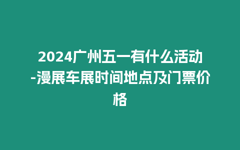 2024廣州五一有什么活動-漫展車展時間地點及門票價格