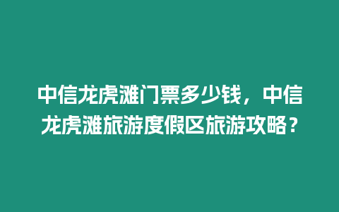 中信龍虎灘門票多少錢，中信龍虎灘旅游度假區旅游攻略？