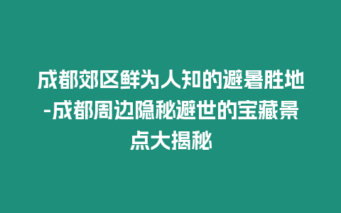 成都郊區鮮為人知的避暑勝地-成都周邊隱秘避世的寶藏景點大揭秘