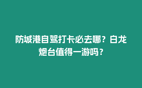 防城港自駕打卡必去哪？白龍炮臺值得一游嗎？