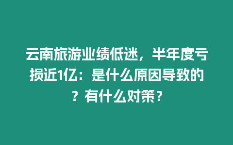 云南旅游業績低迷，半年度虧損近1億：是什么原因導致的？有什么對策？