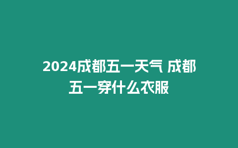 2024成都五一天氣 成都五一穿什么衣服