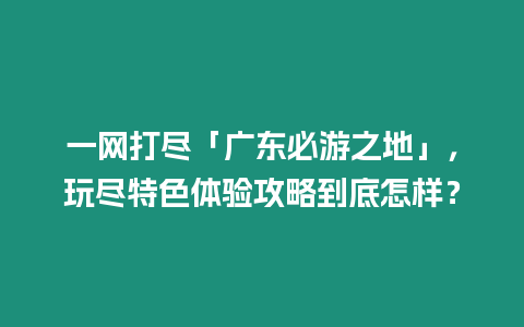 一網(wǎng)打盡「廣東必游之地」，玩盡特色體驗攻略到底怎樣？