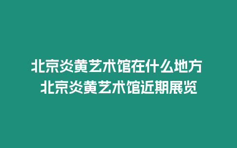 北京炎黃藝術館在什么地方 北京炎黃藝術館近期展覽