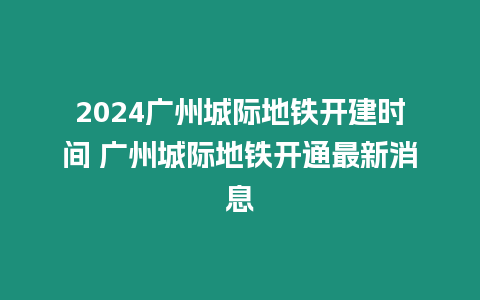 2024廣州城際地鐵開建時間 廣州城際地鐵開通最新消息