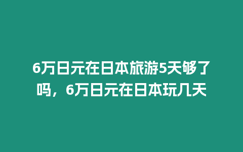 6萬日元在日本旅游5天夠了嗎，6萬日元在日本玩幾天