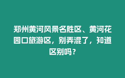 鄭州黃河風景名勝區、黃河花園口旅游區，別弄混了，知道區別嗎？