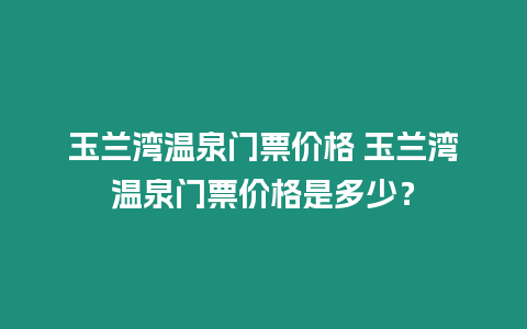 玉蘭灣溫泉門票價格 玉蘭灣溫泉門票價格是多少？