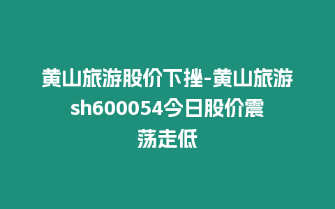 黃山旅游股價下挫-黃山旅游sh600054今日股價震蕩走低