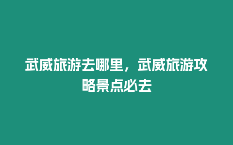 武威旅游去哪里，武威旅游攻略景點(diǎn)必去