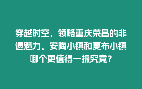 穿越時空，領略重慶榮昌的非遺魅力。安陶小鎮和夏布小鎮哪個更值得一探究竟？