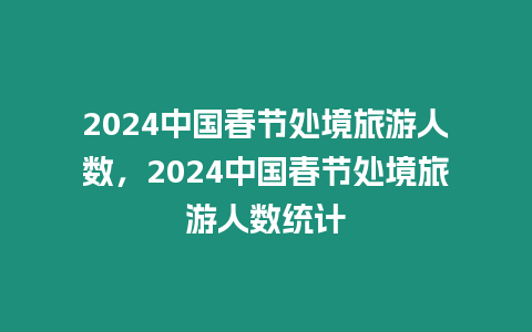 2024中國春節(jié)處境旅游人數(shù)，2024中國春節(jié)處境旅游人數(shù)統(tǒng)計